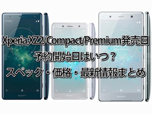 Xperia XZ2/Compact/Premium発売日・予約開始日はいつ？スペック・価格・最新情報まとめ【ドコモ・au・ソフトバンク】